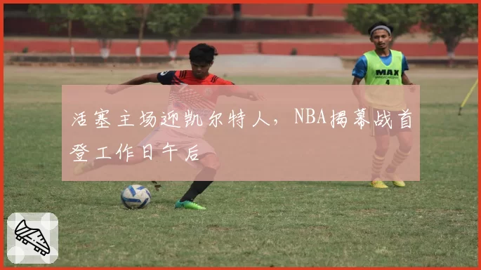 活塞主场迎凯尔特人,NBA揭幕战首登工作日午后