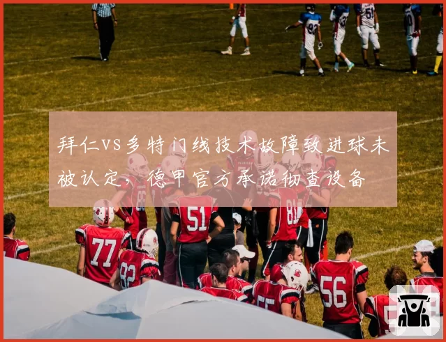 拜仁vs多特门线技术故障致进球未被认定，德甲官方承诺彻查设备