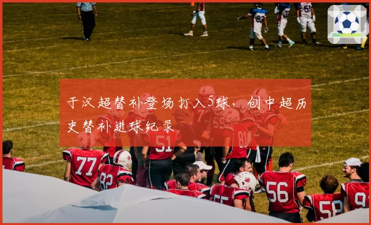 于汉超替补登场打入5球,创中超历史替补进球纪录
