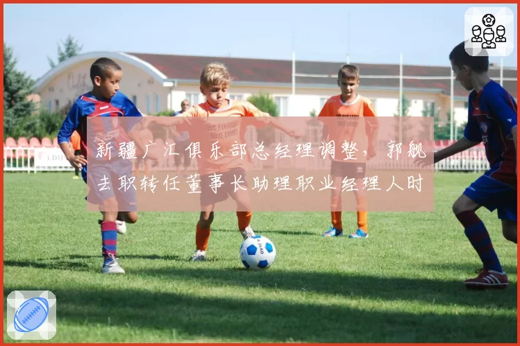 新疆广汇俱乐部总经理调整，郭舰去职转任董事长助理职业经理人时代落幕