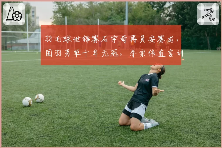 羽毛球世锦赛石宇奇再负安赛龙，国羽男单十年无冠，李宗伟直言训练体系落后