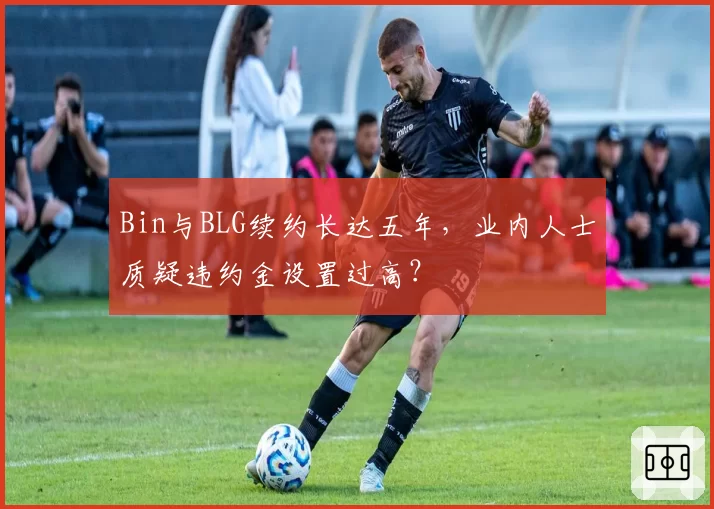 Bin与BLG续约长达五年,业内人士质疑违约金设置过高?