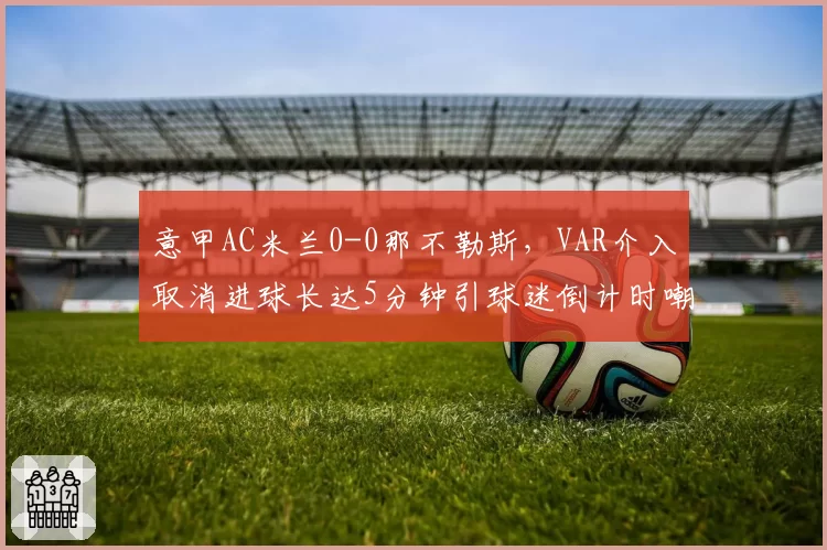 意甲AC米兰0-0那不勒斯，VAR介入取消进球长达5分钟引球迷倒计时嘲讽