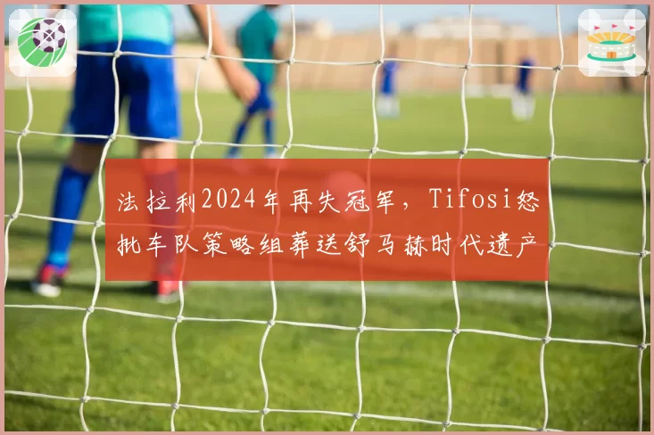 法拉利2024年再失冠军，Tifosi怒批车队策略组葬送舒马赫时代遗产