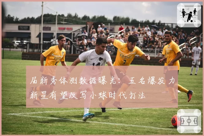 届新秀体测数据曝光：五名爆发力新星有望改写小球时代打法