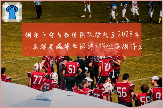胡尔卡奇与教练团队续约至2028年，发球局赢球率保持98%但底线得分率下降