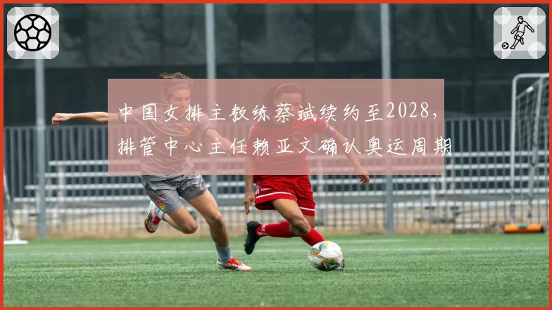 中国女排主教练蔡斌续约至2028,排管中心主任赖亚文确认奥运周期规划