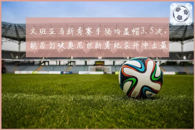 文班亚马新秀赛季场均盖帽3.5次，能否打破奥尼尔新秀纪录并冲击最佳防守球员？