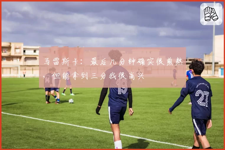 马雷斯卡:最后几分钟确实很煎熬,但能拿到三分我很高兴