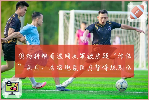 德约科维奇温网决赛被质疑“诈伤”获利，名宿炮轰医疗暂停规则沦为战术工具