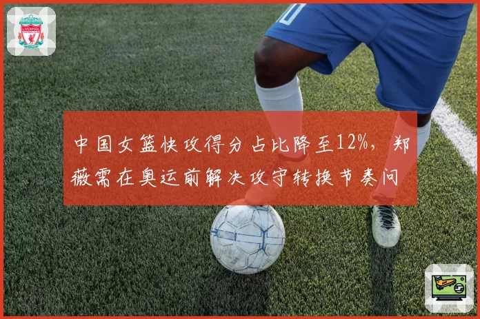 中国女篮快攻得分占比降至12%，郑薇需在奥运前解决攻守转换节奏问题