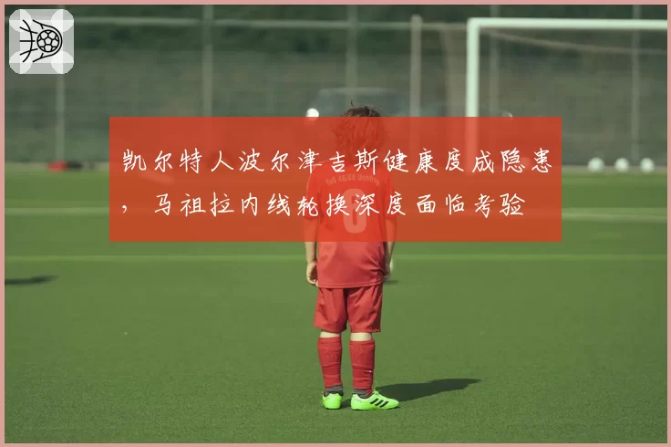 凯尔特人波尔津吉斯健康度成隐患,马祖拉内线轮换深度面临考验