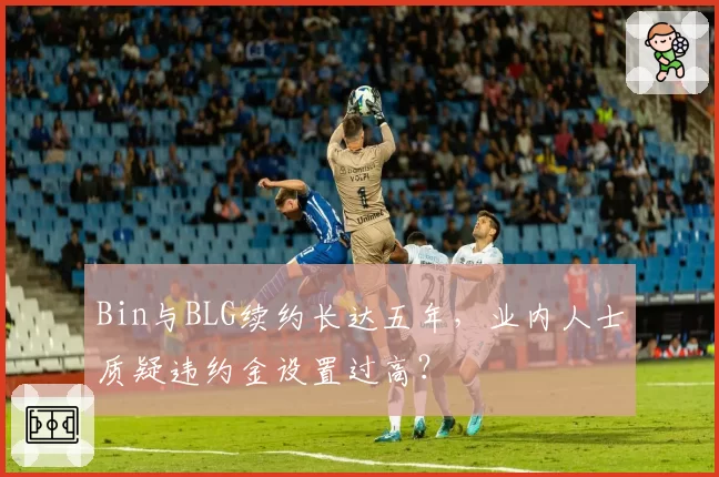 Bin与BLG续约长达五年,业内人士质疑违约金设置过高?