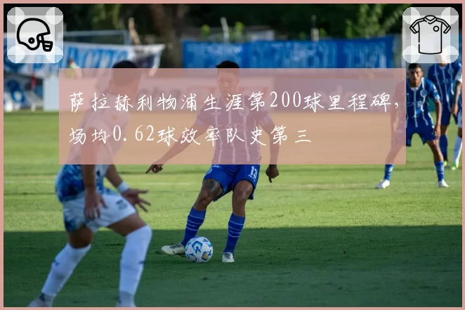萨拉赫利物浦生涯第200球里程碑，场均0.62球效率队史第三