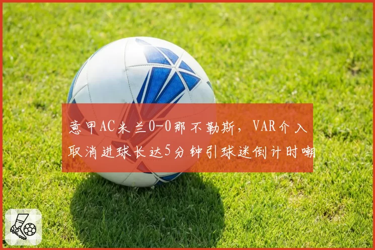 意甲AC米兰0-0那不勒斯，VAR介入取消进球长达5分钟引球迷倒计时嘲讽