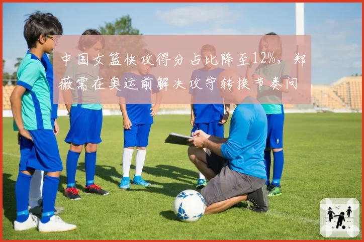 中国女篮快攻得分占比降至12%，郑薇需在奥运前解决攻守转换节奏问题