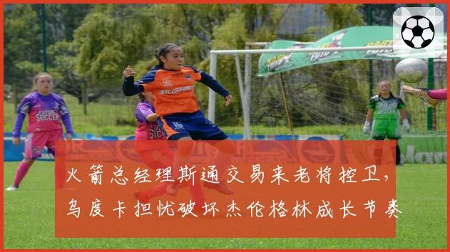 火箭总经理斯通交易来老将控卫，乌度卡担忧破坏杰伦格林成长节奏