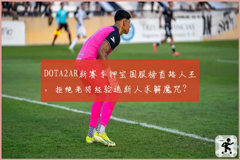 DOTA2AR新赛季押宝国服榜首路人王,拒绝老将经验选新人求解魔咒?