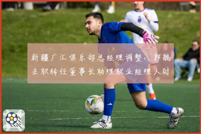 新疆广汇俱乐部总经理调整,郭舰去职转任董事长助理职业经理人时代落幕