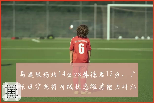 易建联场均14分vs韩德君12分，广东辽宁老将内线状态维持能力对比