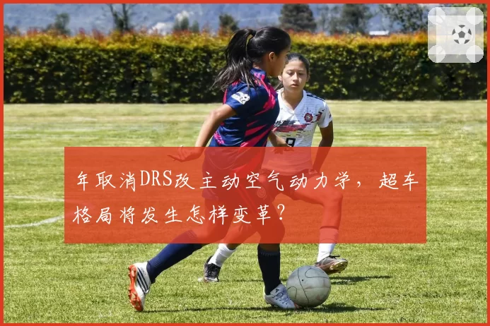年取消DRS改主动空气动力学，超车格局将发生怎样变革？