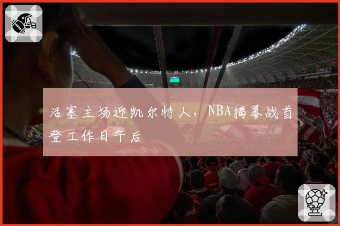 活塞主场迎凯尔特人,NBA揭幕战首登工作日午后