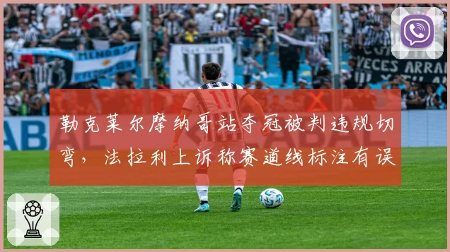 勒克莱尔摩纳哥站夺冠被判违规切弯，法拉利上诉称赛道线标注有误导致误判