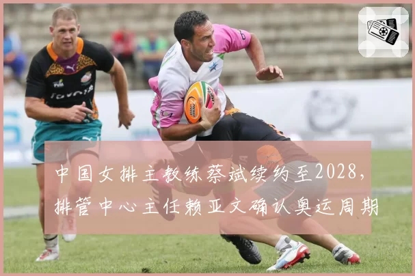 中国女排主教练蔡斌续约至2028，排管中心主任赖亚文确认奥运周期规划