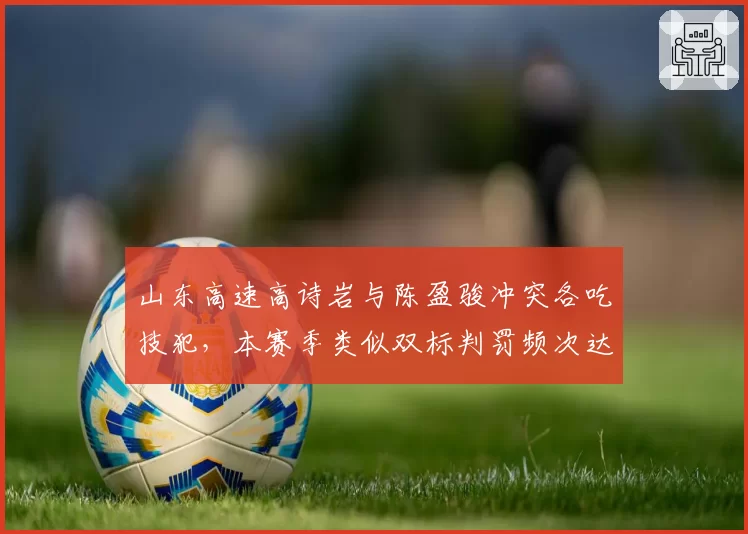山东高速高诗岩与陈盈骏冲突各吃技犯，本赛季类似双标判罚频次达12次